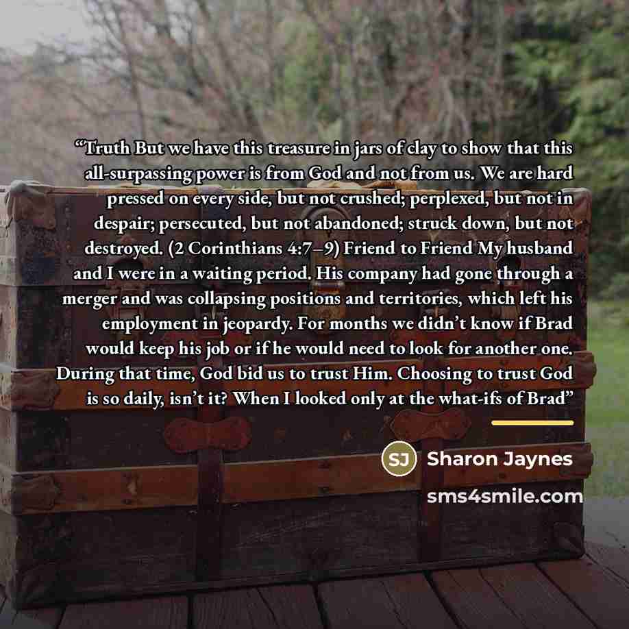 “Truth But we have this treasure in jars of clay to show that this all-surpassing power is from God and not from us. We are hard pressed on every side, but not crushed; perplexed, but not in despair; persecuted, but not abandoned; struck down, but not destroyed. (2 Corinthians 4:7–9) Friend to…” quote by Sharon Jaynes
