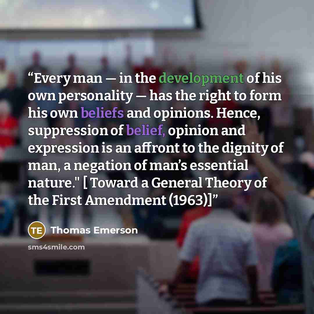 “Every man — in the development of his own personality — has the right to form his own beliefs and opinions. Hence, suppression of belief, opinion and expression is an affront to the dignity of man, a negation of man’s essential nature." [ Toward a General Theory of the First Amendment (1963)]” quote by Thomas Emerson