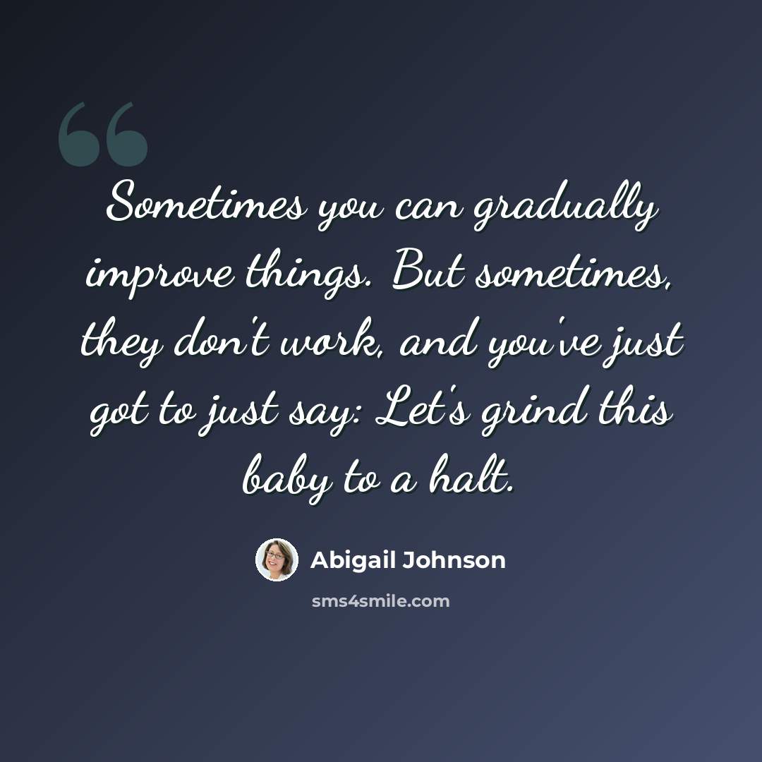 “Sometimes you can gradually improve things. But sometimes, they don't work, and you've just got to just say: Let's grind this baby to a halt.” quote by Abigail Johnson