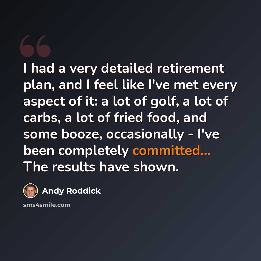 “I had a very detailed retirement plan, and I feel like I've met every aspect of it: a lot of golf, a lot of carbs, a lot of fried food, and some booze, occasionally - I've been completely committed... The results have shown.” quote by Andy Roddick