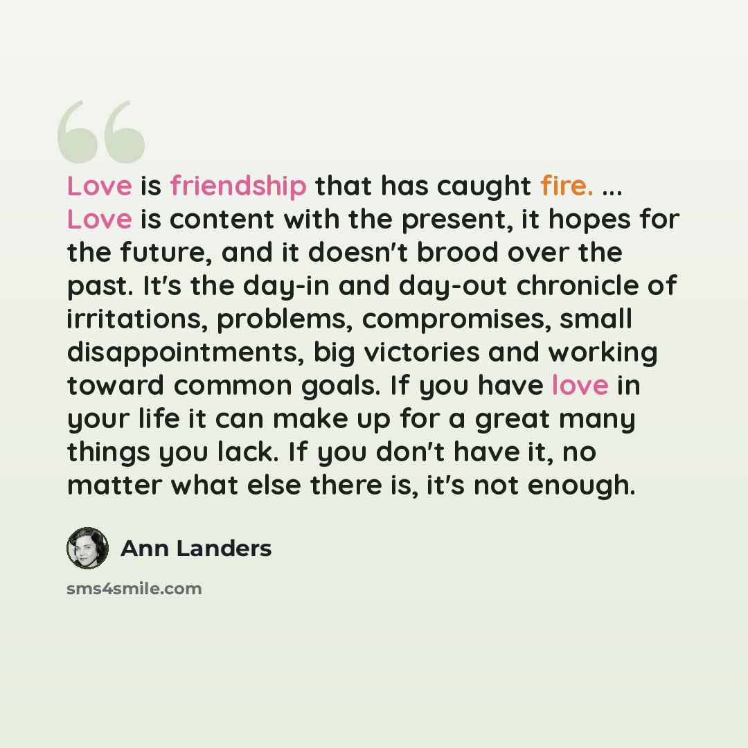 “Love is friendship that has caught fire. ... Love is content with the present, it hopes for the future, and it doesn't brood over the past. It's the day-in and day-out chronicle of irritations, problems, compromises, small disappointments, big victories and working toward common goals. If you have…” quote by Ann Landers