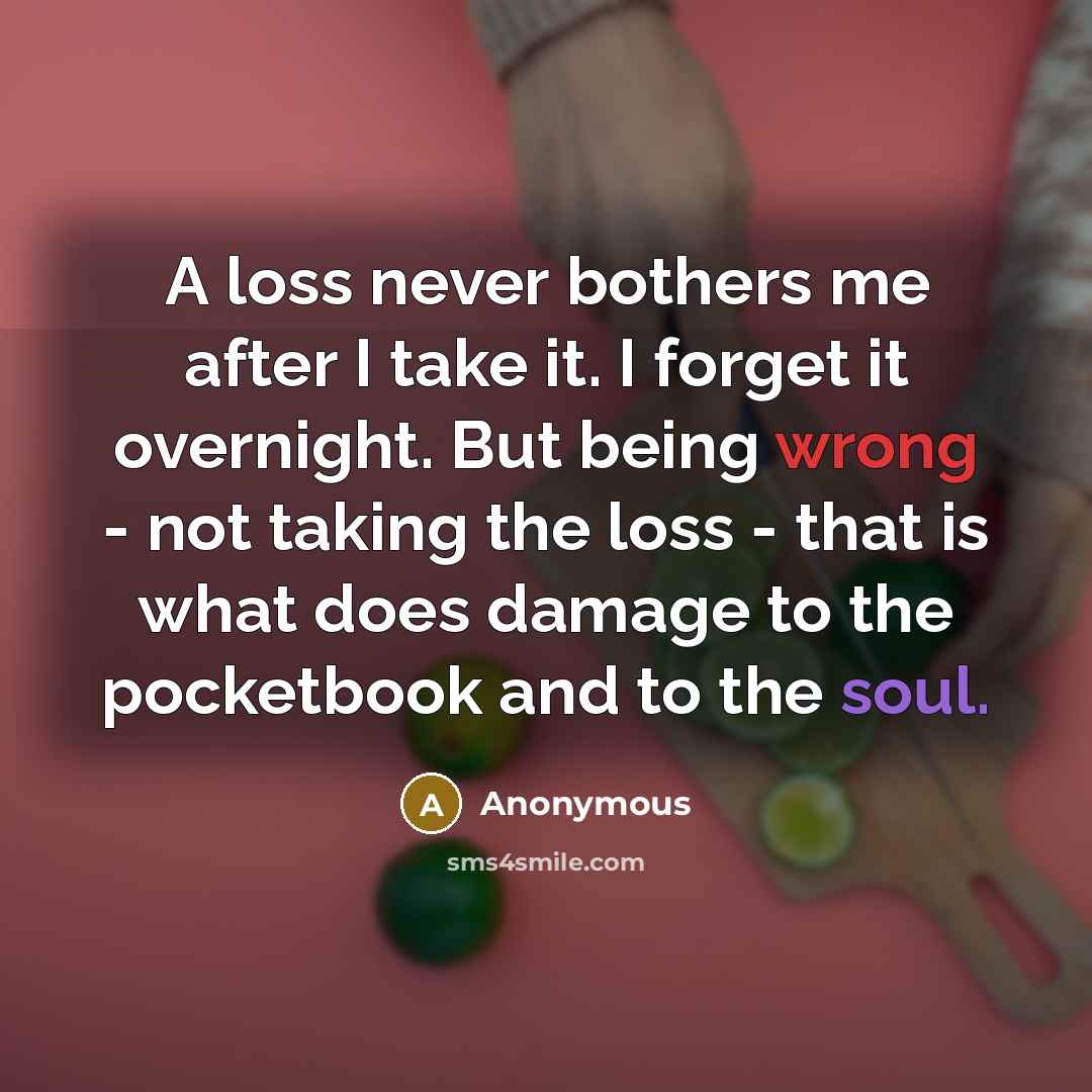 “A loss never bothers me after I take it. I forget it overnight. But being wrong - not taking the loss - that is what does damage to the pocketbook and to the soul.” quote by Anonymous