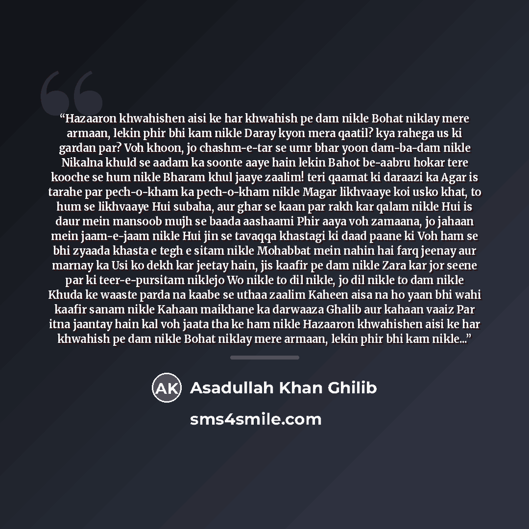“Hazaaron khwahishen aisi ke har khwahish pe dam nikle Bohat niklay mere armaan, lekin phir bhi kam nikle Daray kyon mera qaatil? kya rahega us ki gardan par? Voh khoon, jo chashm-e-tar se umr bhar yoon dam-ba-dam nikle Nikalna khuld se aadam ka soonte aaye hain lekin Bahot be-aabru hokar tere…” quote by Asadullah Khan Ghilib