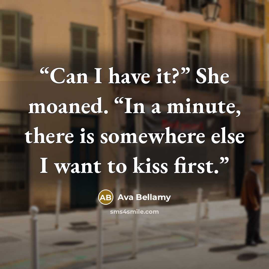“Can I have it?” She moaned. “In a minute, there is somewhere else I want to kiss first.” quote by Ava Bellamy
