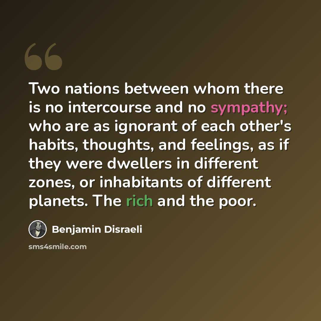 “Two nations between whom there is no intercourse and no sympathy; who are as ignorant of each other's habits, thoughts, and feelings, as if they were dwellers in different zones, or inhabitants of different planets. The rich and the poor.” quote by Benjamin Disraeli