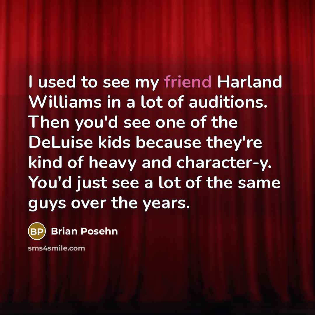 “I used to see my friend Harland Williams in a lot of auditions. Then you'd see one of the DeLuise kids because they're kind of heavy and character-y. You'd just see a lot of the same guys over the years.” quote by Brian Posehn