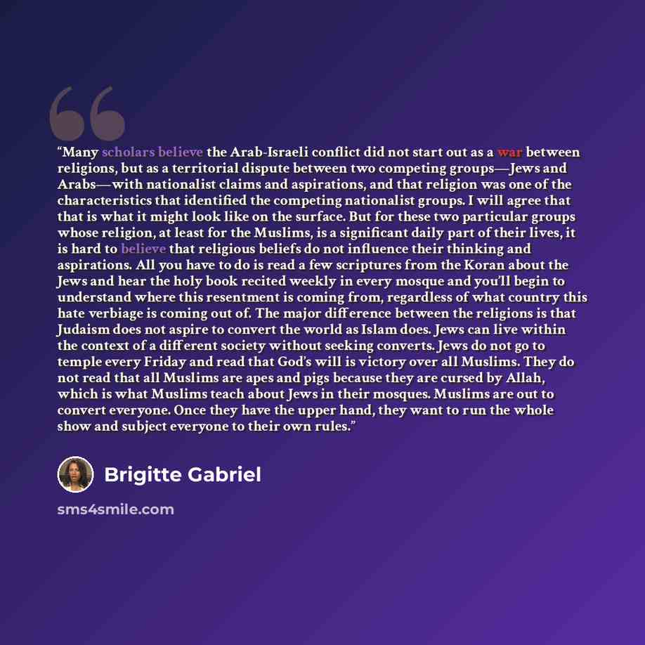 “Many scholars believe the Arab-Israeli conflict did not start out as a war between religions, but as a territorial dispute between two competing groups—Jews and Arabs—with nationalist claims and aspirations, and that religion was one of the characteristics that identified the competing nationalist…” quote by Brigitte Gabriel
