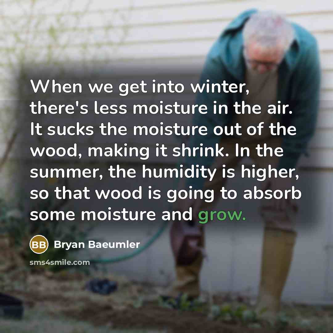 “When we get into winter, there's less moisture in the air. It sucks the moisture out of the wood, making it shrink. In the summer, the humidity is higher, so that wood is going to absorb some moisture and grow.” quote by Bryan Baeumler