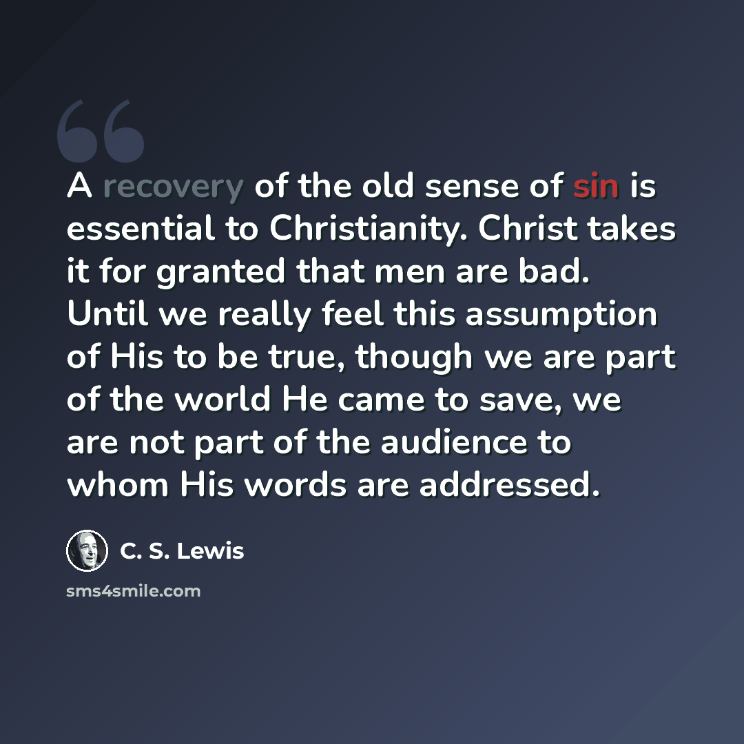 “A recovery of the old sense of sin is essential to Christianity. Christ takes it for granted that men are bad. Until we really feel this assumption of His to be true, though we are part of the world He came to save, we are not part of the audience to whom His words are addressed.” quote by C. S. Lewis