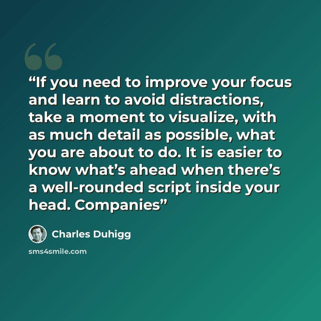 “If you need to improve your focus and learn to avoid distractions, take a moment to visualize, with as much detail as possible, what you are about to do. It is easier to know what’s ahead when there’s a well-rounded script inside your head. Companies” quote by Charles Duhigg