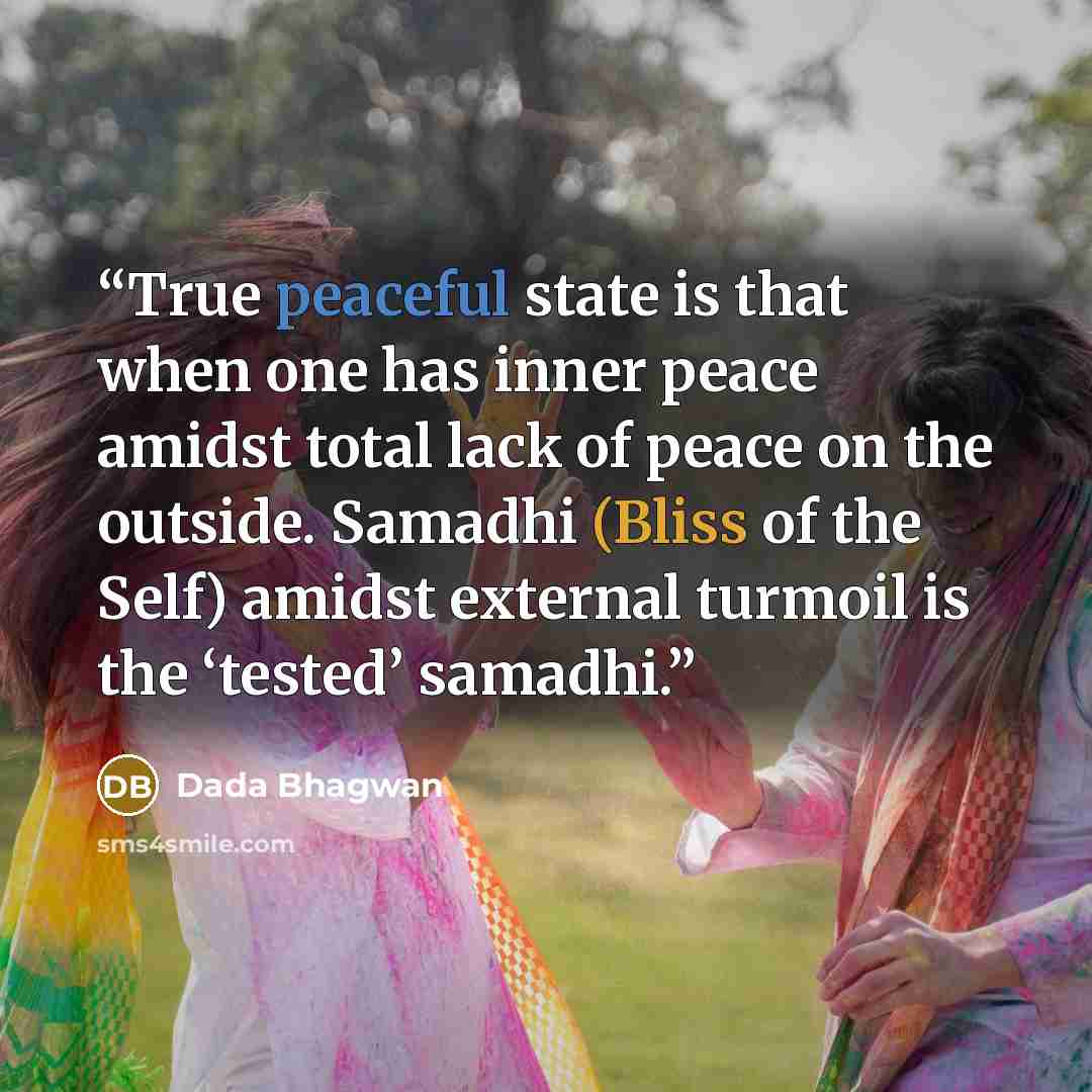 “True peaceful state is that when one has inner peace amidst total lack of peace on the outside. Samadhi (Bliss of the Self) amidst external turmoil is the ‘tested’ samadhi.” quote by Dada Bhagwan