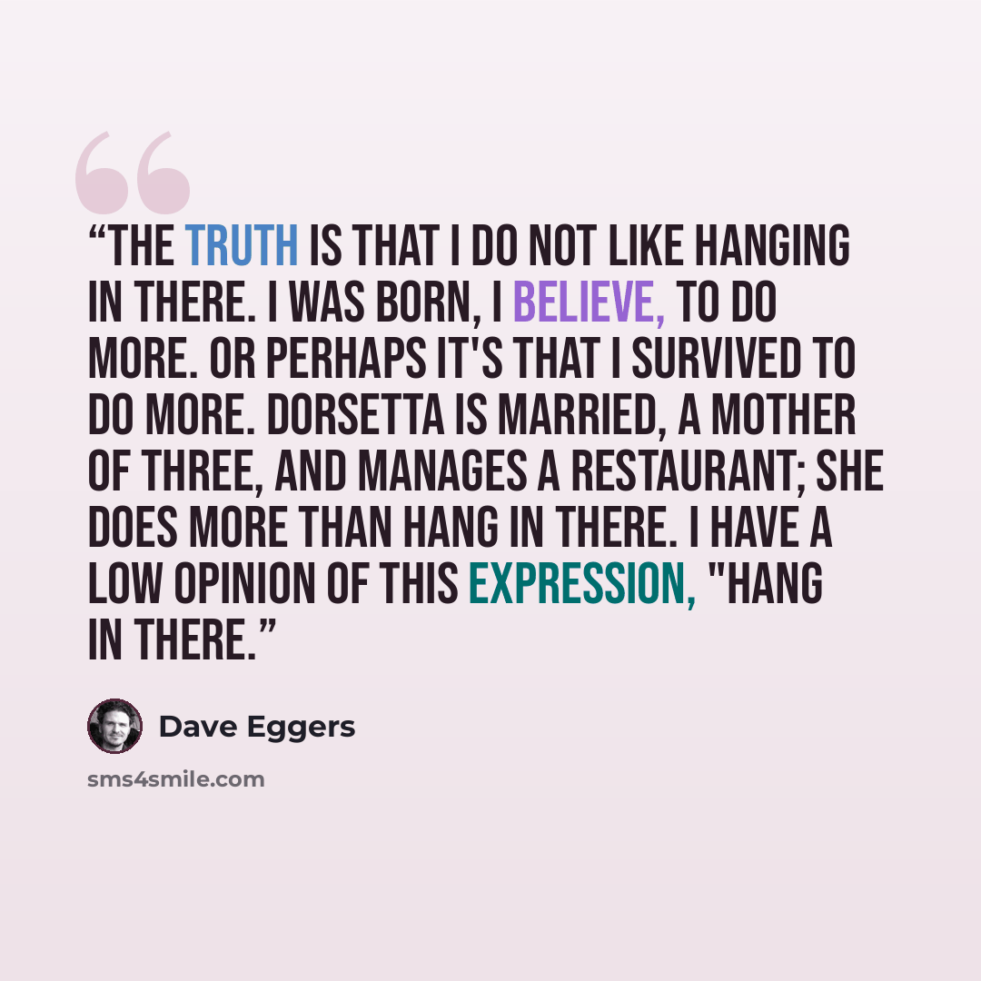 “The truth is that I do not like hanging in there. I was born, I believe, to do more. Or perhaps it's that I survived to do more. Dorsetta is married, a mother of three, and manages a restaurant; she does more than hang in there. I have a low opinion of this expression, "Hang in there.” quote by Dave Eggers