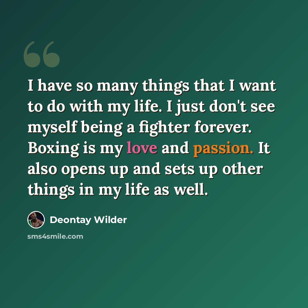 “I have so many things that I want to do with my life. I just don't see myself being a fighter forever. Boxing is my love and passion. It also opens up and sets up other things in my life as well.” quote by Deontay Wilder
