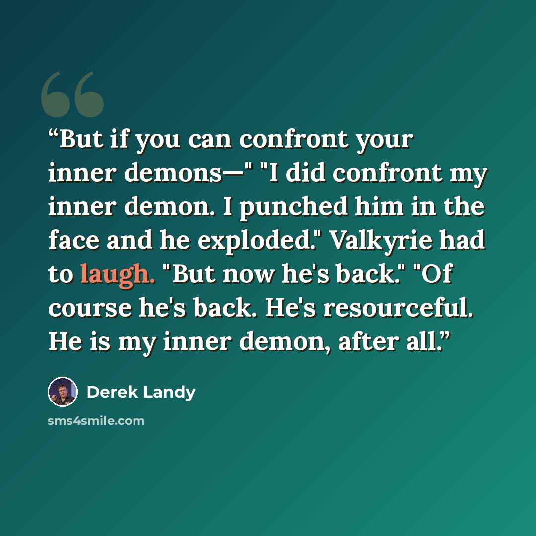 “But if you can confront your inner demons—" "I did confront my inner demon. I punched him in the face and he exploded." Valkyrie had to laugh. "But now he's back." "Of course he's back. He's resourceful. He is my inner demon, after all.” quote by Derek Landy