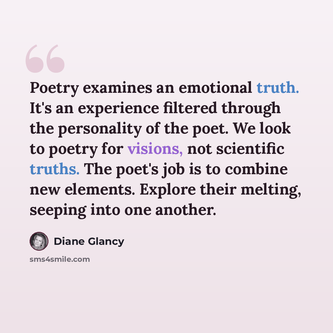 “Poetry examines an emotional truth. It's an experience filtered through the personality of the poet. We look to poetry for visions, not scientific truths. The poet's job is to combine new elements. Explore their melting, seeping into one another.” quote by Diane Glancy