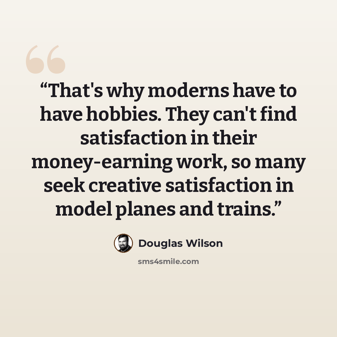 “That's why moderns have to have hobbies. They can't find satisfaction in their money-earning work, so many seek creative satisfaction in model planes and trains.” quote by Douglas Wilson