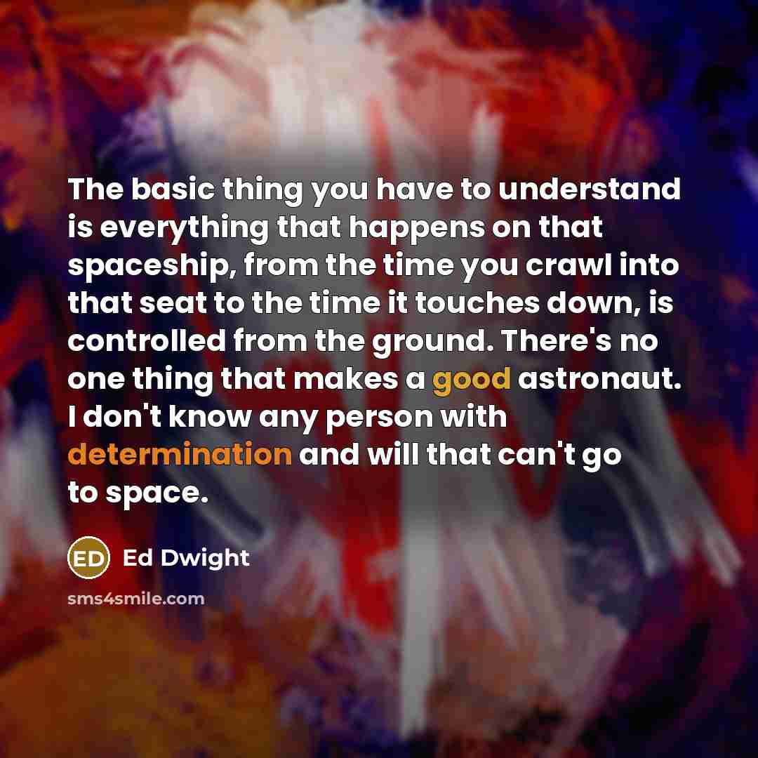 “The basic thing you have to understand is everything that happens on that spaceship, from the time you crawl into that seat to the time it touches down, is controlled from the ground. There's no one thing that makes a good astronaut. I don't know any person with determination and will that can't…” quote by Ed Dwight