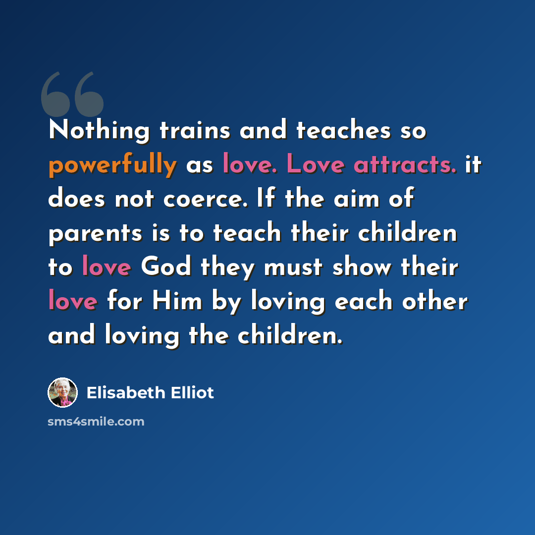 “Nothing trains and teaches so powerfully as love. Love attracts. it does not coerce. If the aim of parents is to teach their children to love God they must show their love for Him by loving each other and loving the children.” quote by Elisabeth Elliot