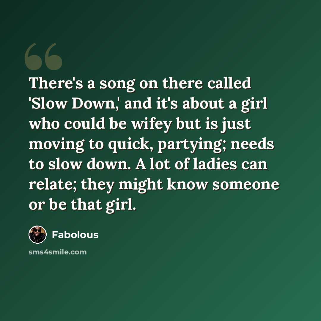 “There's a song on there called 'Slow Down,' and it's about a girl who could be wifey but is just moving to quick, partying; needs to slow down. A lot of ladies can relate; they might know someone or be that girl.” quote by Fabolous