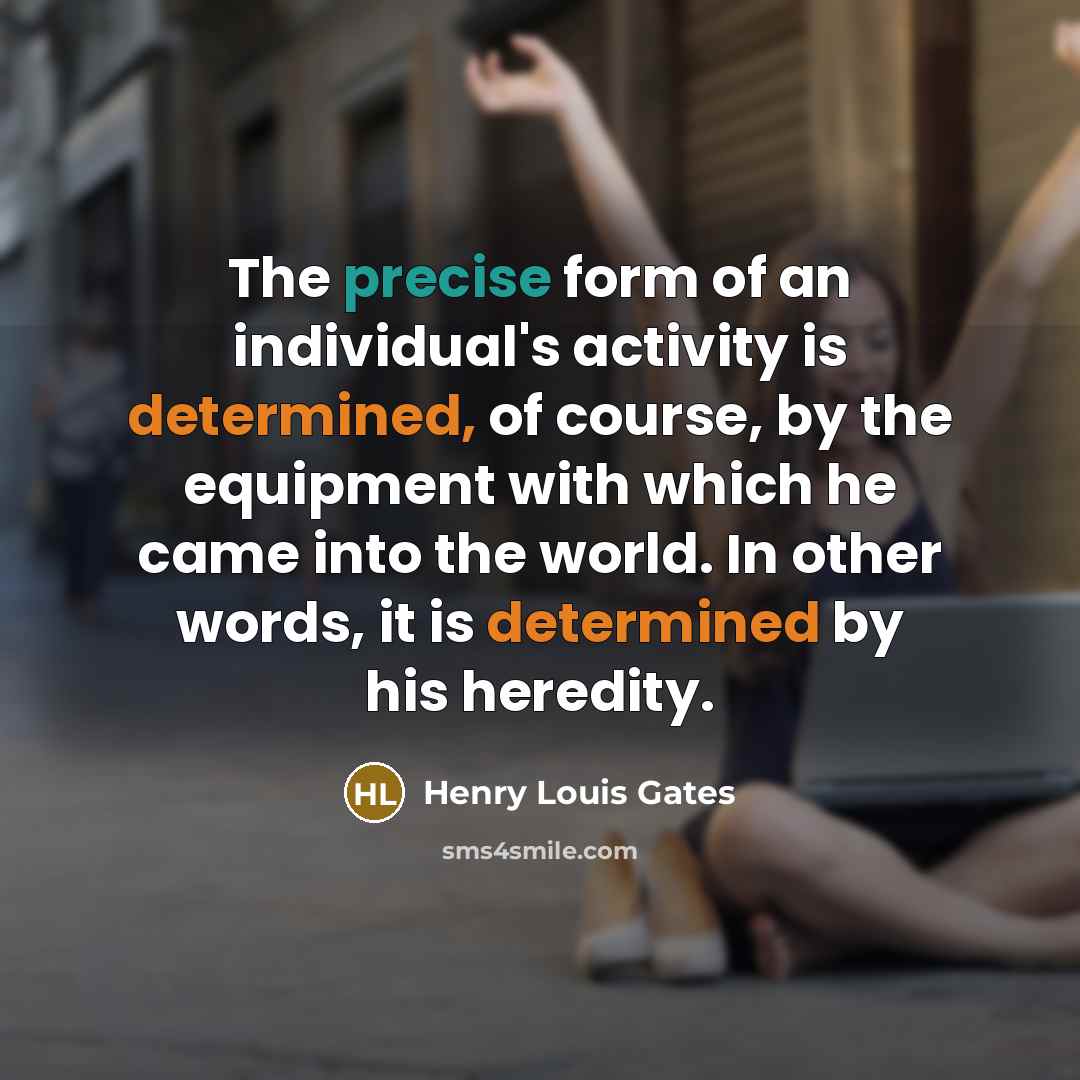 “The precise form of an individual's activity is determined, of course, by the equipment with which he came into the world. In other words, it is determined by his heredity.” quote by Henry Louis Gates