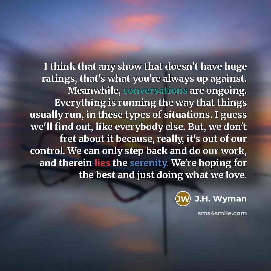 “I think that any show that doesn't have huge ratings, that's what you're always up against. Meanwhile, conversations are ongoing. Everything is running the way that things usually run, in these types of situations. I guess we'll find out, like everybody else. But, we don't fret about it because…” quote by J.H. Wyman