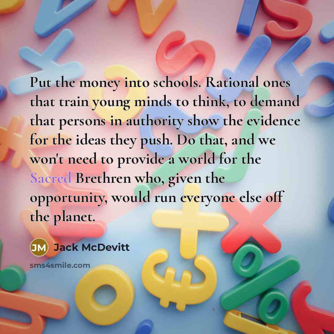 “Put the money into schools. Rational ones that train young minds to think, to demand that persons in authority show the evidence for the ideas they push. Do that, and we won't need to provide a world for the Sacred Brethren who, given the opportunity, would run everyone else off the planet.” quote by Jack McDevitt