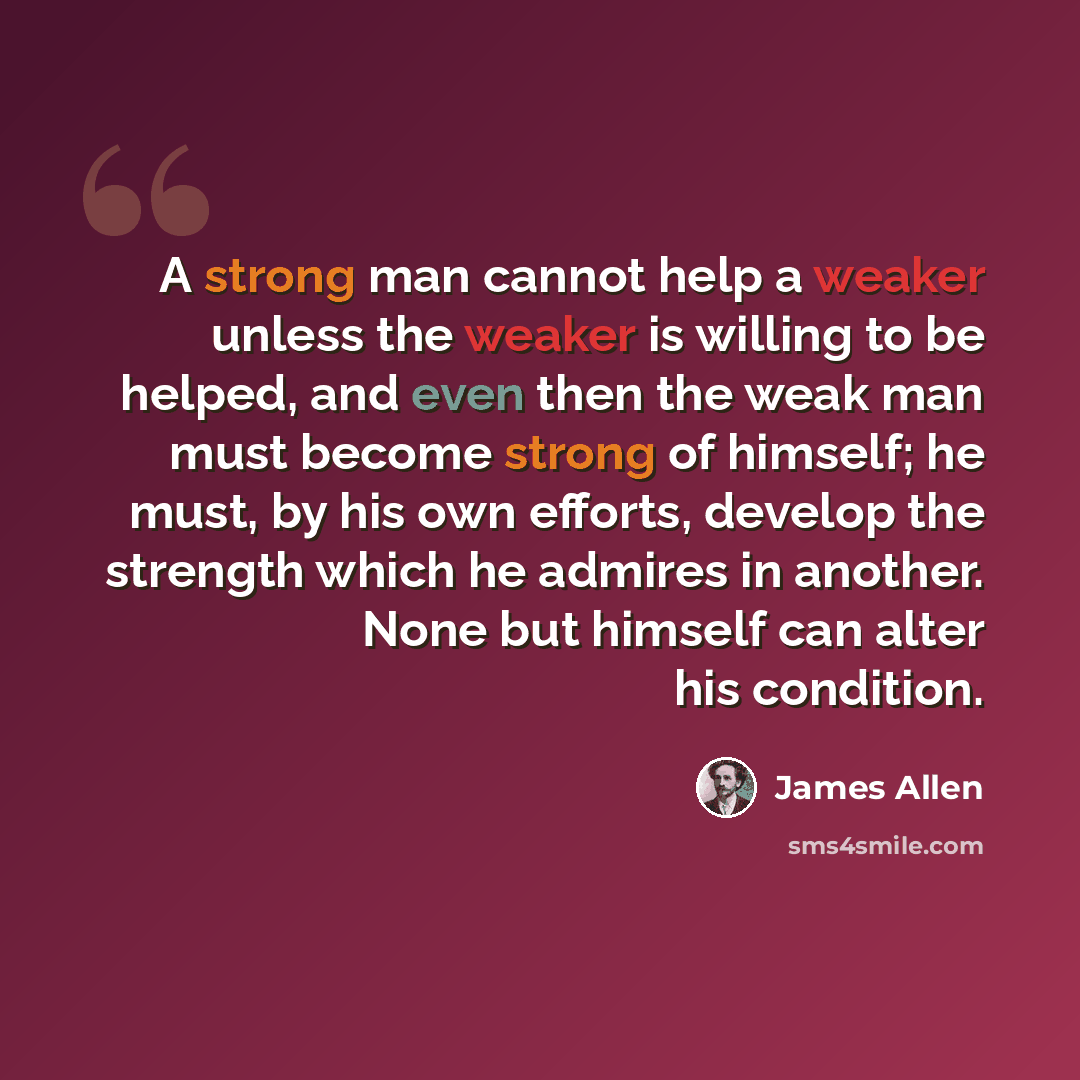 “A strong man cannot help a weaker unless the weaker is willing to be helped, and even then the weak man must become strong of himself; he must, by his own efforts, develop the strength which he admires in another. None but himself can alter his condition.” quote by James Allen
