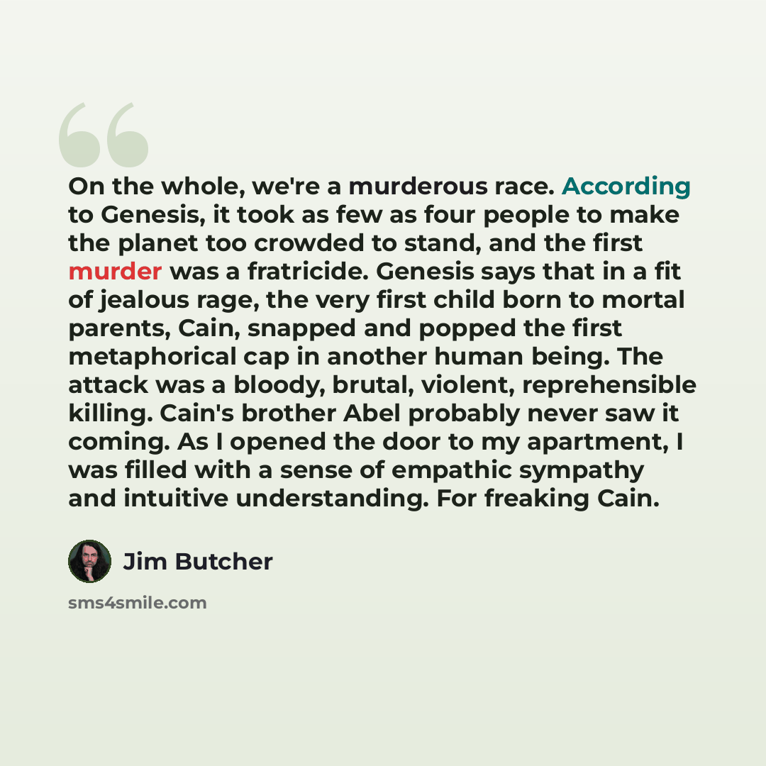 “On the whole, we're a murderous race. According to Genesis, it took as few as four people to make the planet too crowded to stand, and the first murder was a fratricide. Genesis says that in a fit of jealous rage, the very first child born to mortal parents, Cain, snapped and popped the first…” quote by Jim Butcher