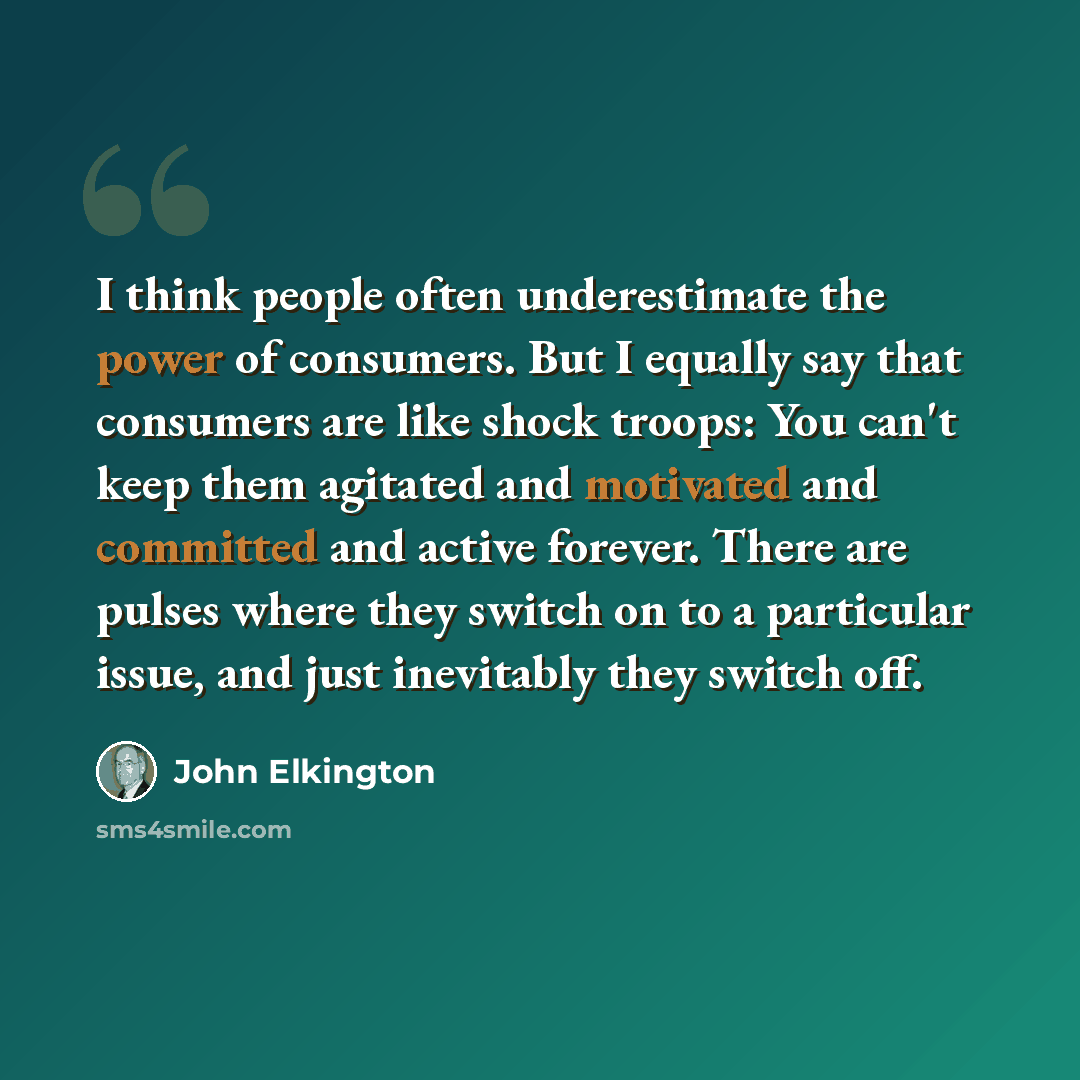 “I think people often underestimate the power of consumers. But I equally say that consumers are like shock troops: You can't keep them agitated and motivated and committed and active forever. There are pulses where they switch on to a particular issue, and just inevitably they switch off.” quote by John Elkington