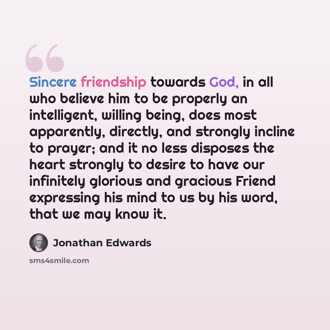 “Sincere friendship towards God, in all who believe him to be properly an intelligent, willing being, does most apparently, directly, and strongly incline to prayer; and it no less disposes the heart strongly to desire to have our infinitely glorious and gracious Friend expressing his mind to us by…” quote by Jonathan Edwards