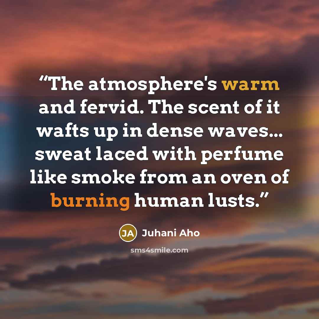 “The atmosphere's warm and fervid. The scent of it wafts up in dense waves... sweat laced with perfume like smoke from an oven of burning human lusts.” quote by Juhani Aho