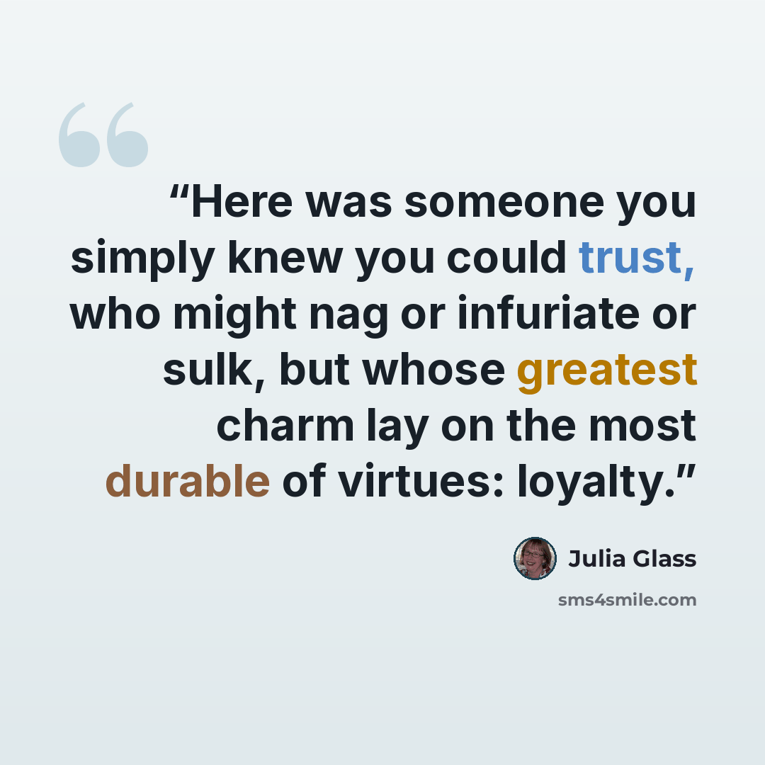 “Here was someone you simply knew you could trust, who might nag or infuriate or sulk, but whose greatest charm lay on the most durable of virtues: loyalty.” quote by Julia Glass