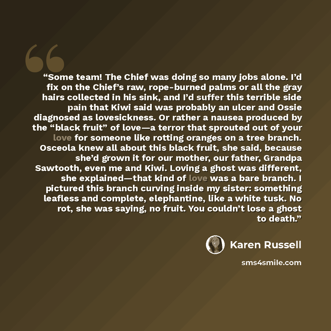 “Some team! The Chief was doing so many jobs alone. I’d fix on the Chief’s raw, rope-burned palms or all the gray hairs collected in his sink, and I’d suffer this terrible side pain that Kiwi said was probably an ulcer and Ossie diagnosed as lovesickness. Or rather a nausea produced by the “black…” quote by Karen Russell
