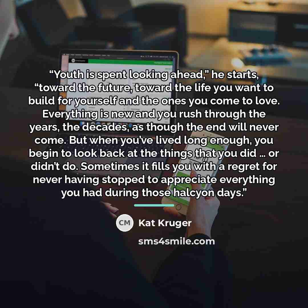 “Youth is spent looking ahead,” he starts, “toward the future, toward the life you want to build for yourself and the ones you come to love. Everything is new and you rush through the years, the decades, as though the end will never come. But when you’ve lived long enough, you begin to look back at…” quote by Kat Kruger