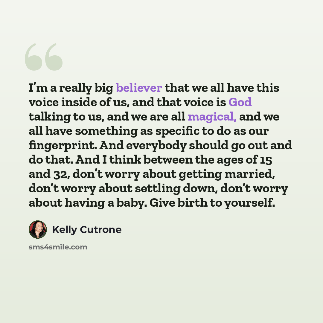 “I’m a really big believer that we all have this voice inside of us, and that voice is God talking to us, and we are all magical, and we all have something as specific to do as our fingerprint. And everybody should go out and do that. And I think between the ages of 15 and 32, don’t worry about…” quote by Kelly Cutrone