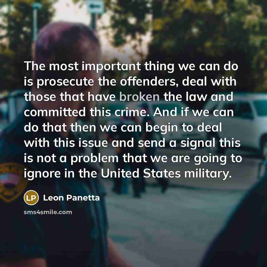 “The most important thing we can do is prosecute the offenders, deal with those that have broken the law and committed this crime. And if we can do that then we can begin to deal with this issue and send a signal this is not a problem that we are going to ignore in the United States military.” quote by Leon Panetta
