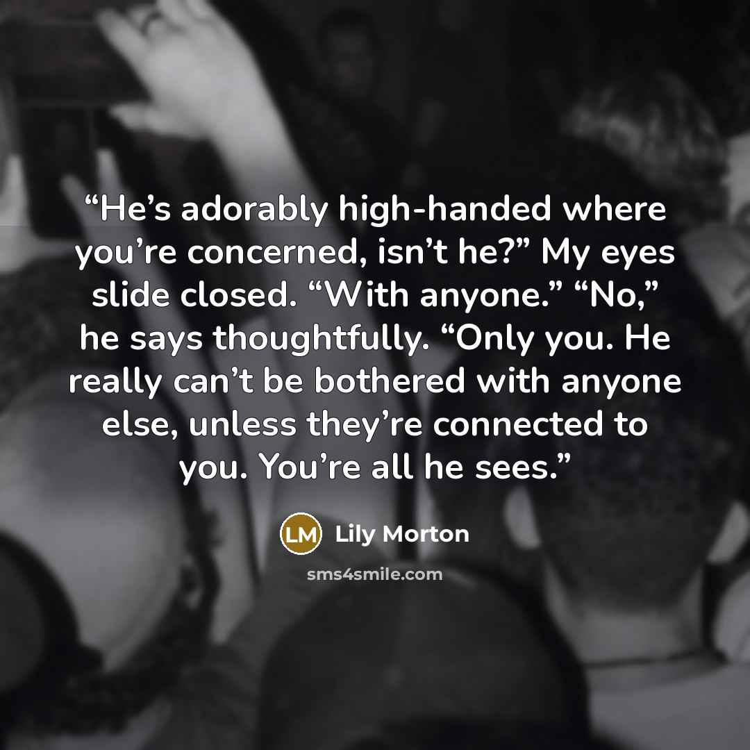 “He’s adorably high-handed where you’re concerned, isn’t he?” My eyes slide closed. “With anyone.” “No,” he says thoughtfully. “Only you. He really can’t be bothered with anyone else, unless they’re connected to you. You’re all he sees.” quote by Lily Morton