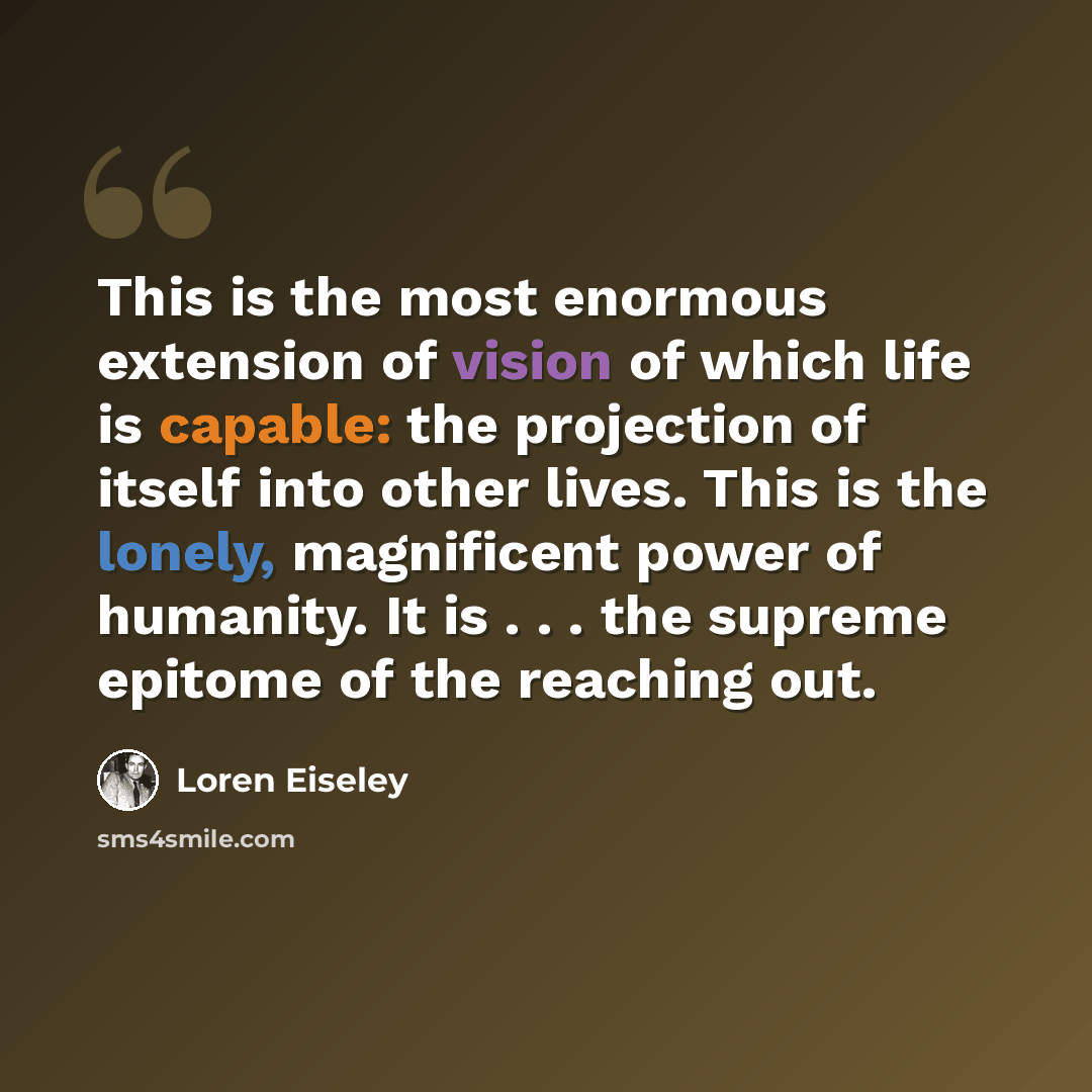 “This is the most enormous extension of vision of which life is capable: the projection of itself into other lives. This is the lonely, magnificent power of humanity. It is . . . the supreme epitome of the reaching out.” quote by Loren Eiseley