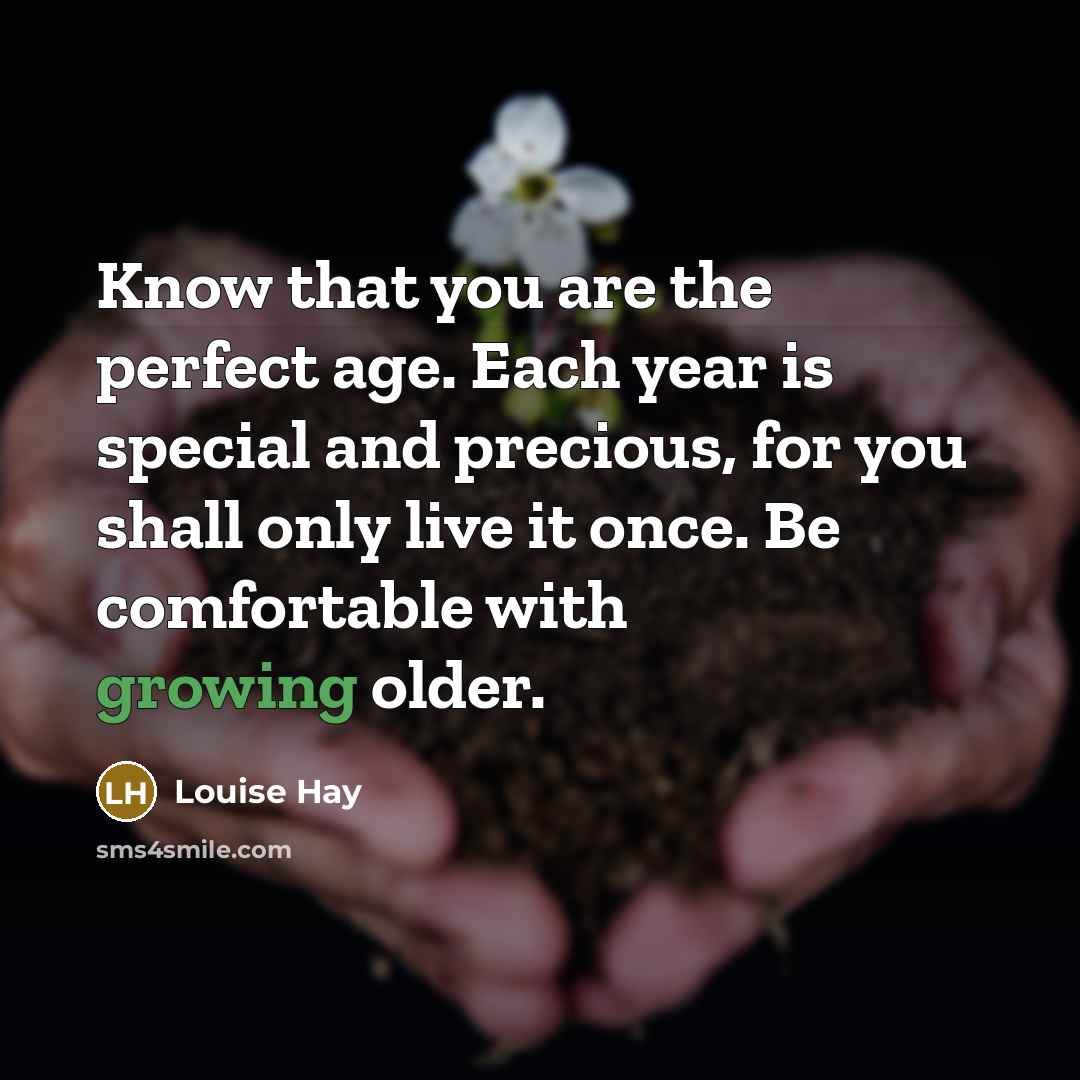 “Know that you are the perfect age. Each year is special and precious, for you shall only live it once. Be comfortable with growing older.” quote by Louise Hay