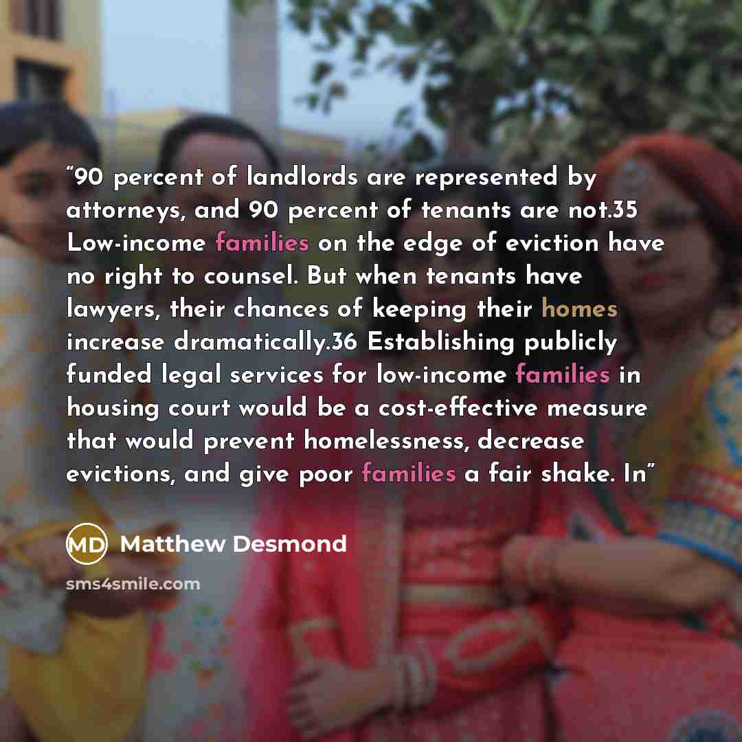 “90 percent of landlords are represented by attorneys, and 90 percent of tenants are not.35 Low-income families on the edge of eviction have no right to counsel. But when tenants have lawyers, their chances of keeping their homes increase dramatically.36 Establishing publicly funded legal services…” quote by Matthew Desmond