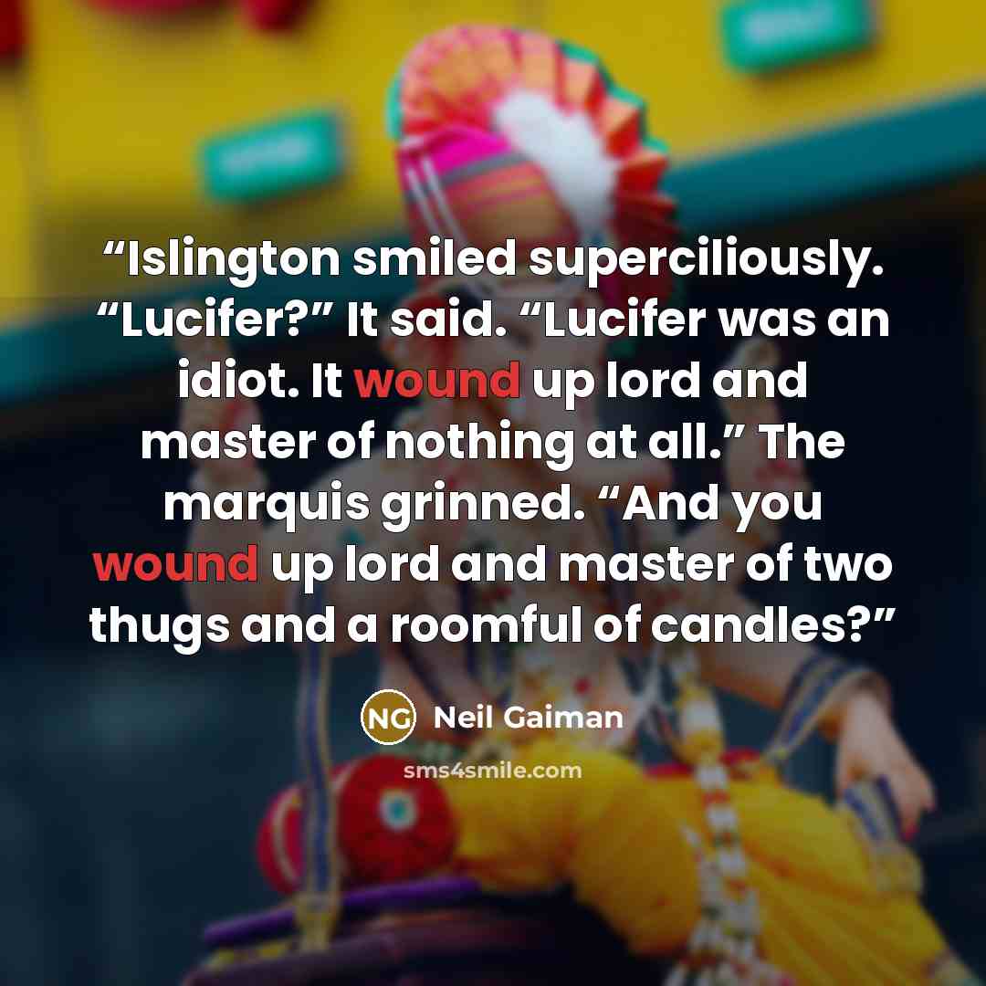 “Islington smiled superciliously. “Lucifer?” It said. “Lucifer was an idiot. It wound up lord and master of nothing at all.” The marquis grinned. “And you wound up lord and master of two thugs and a roomful of candles?” quote by Neil Gaiman