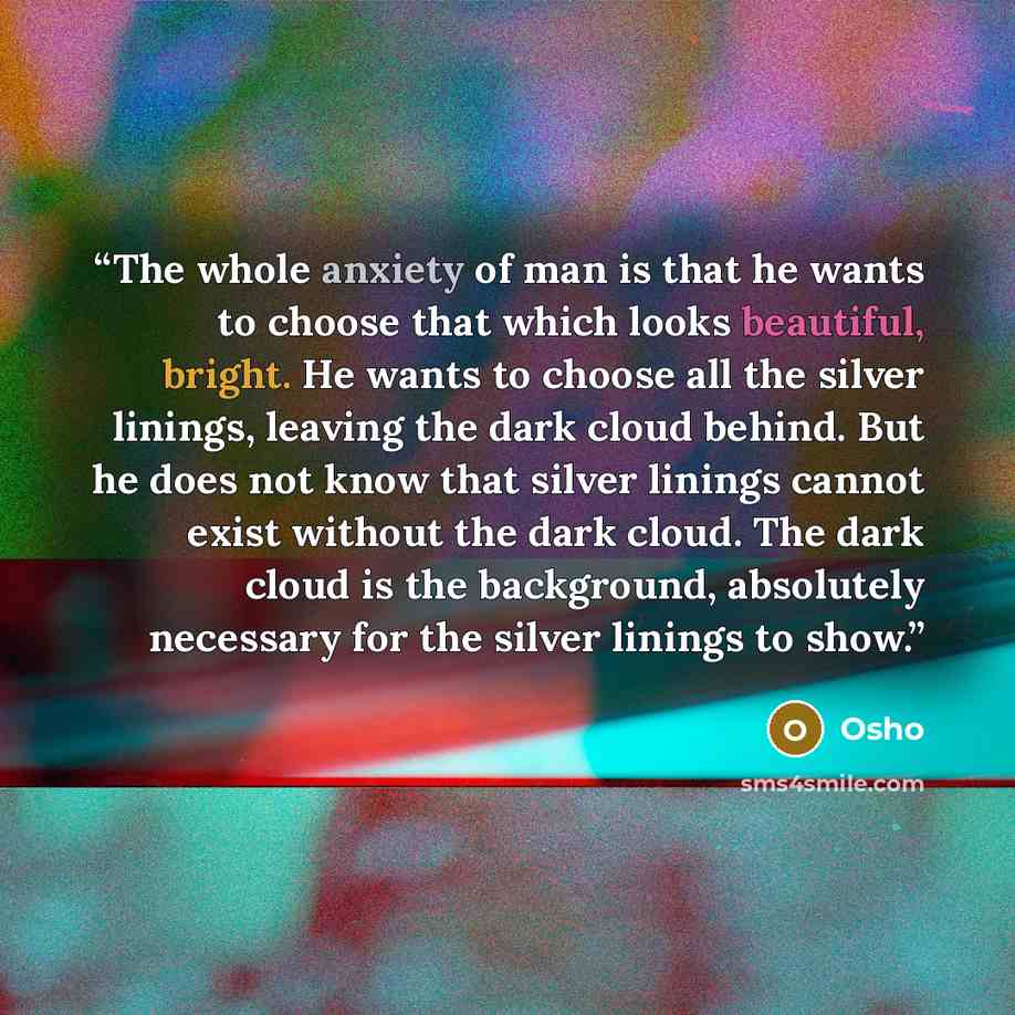 “The whole anxiety of man is that he wants to choose that which looks beautiful, bright. He wants to choose all the silver linings, leaving the dark cloud behind. But he does not know that silver linings cannot exist without the dark cloud. The dark cloud is the background, absolutely necessary for…” quote by Osho