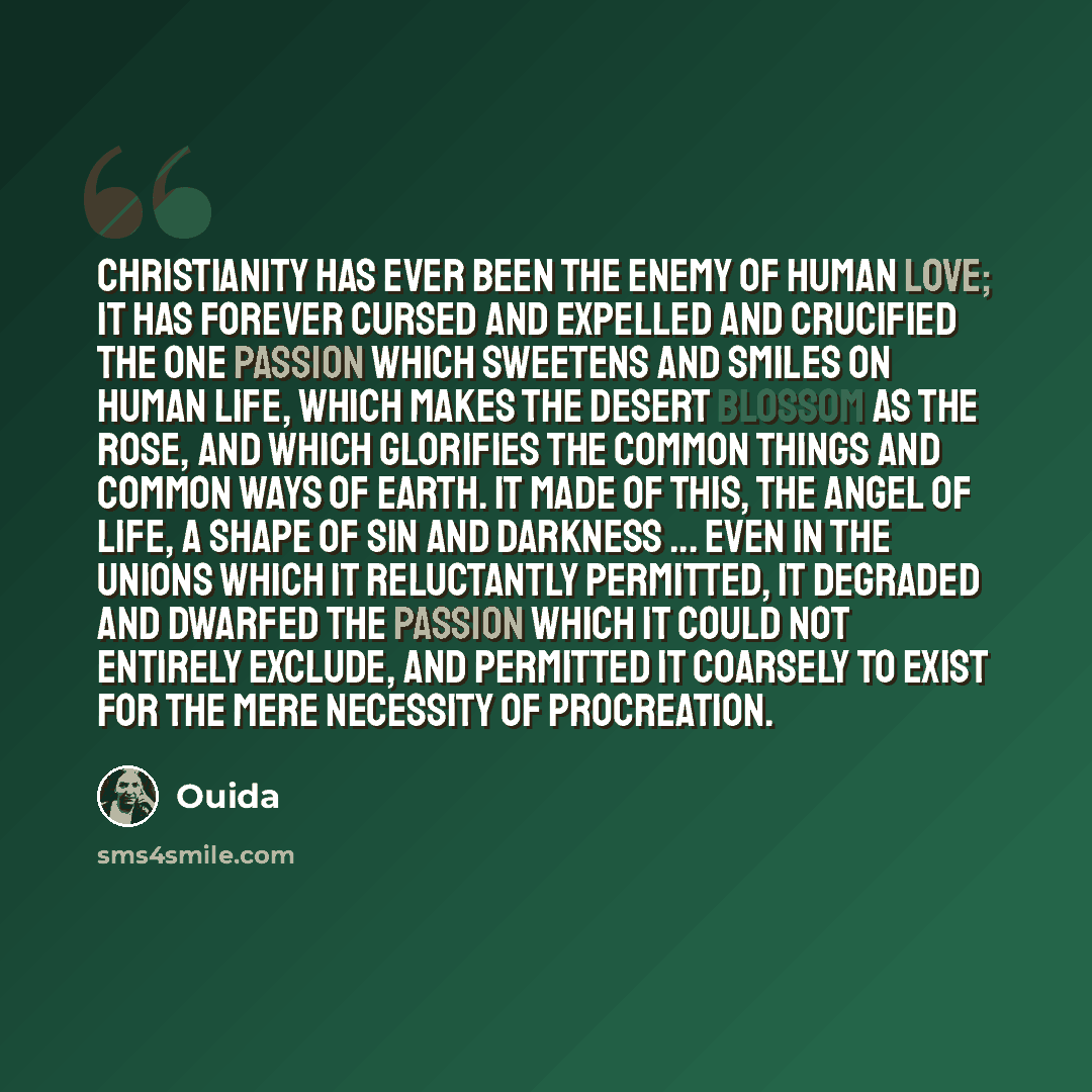 “Christianity has ever been the enemy of human love; it has forever cursed and expelled and crucified the one passion which sweetens and smiles on human life, which makes the desert blossom as the rose, and which glorifies the common things and common ways of earth. It made of this, the angel of…” quote by Ouida