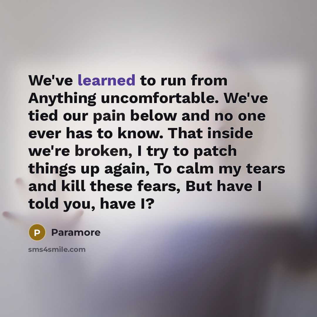 “We've learned to run from Anything uncomfortable. We've tied our pain below and no one ever has to know. That inside we're broken, I try to patch things up again, To calm my tears and kill these fears, But have I told you, have I?” quote by Paramore
