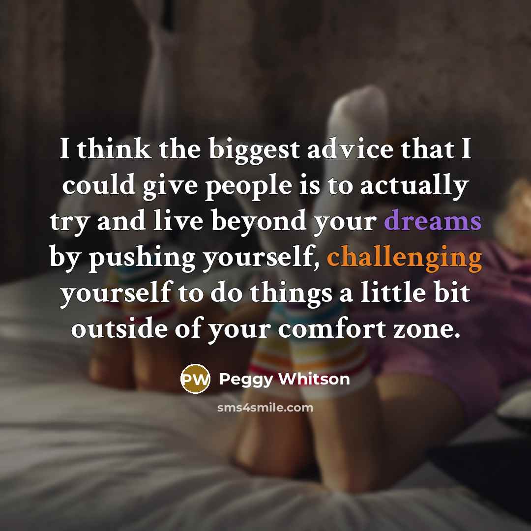 “I think the biggest advice that I could give people is to actually try and live beyond your dreams by pushing yourself, challenging yourself to do things a little bit outside of your comfort zone.” quote by Peggy Whitson