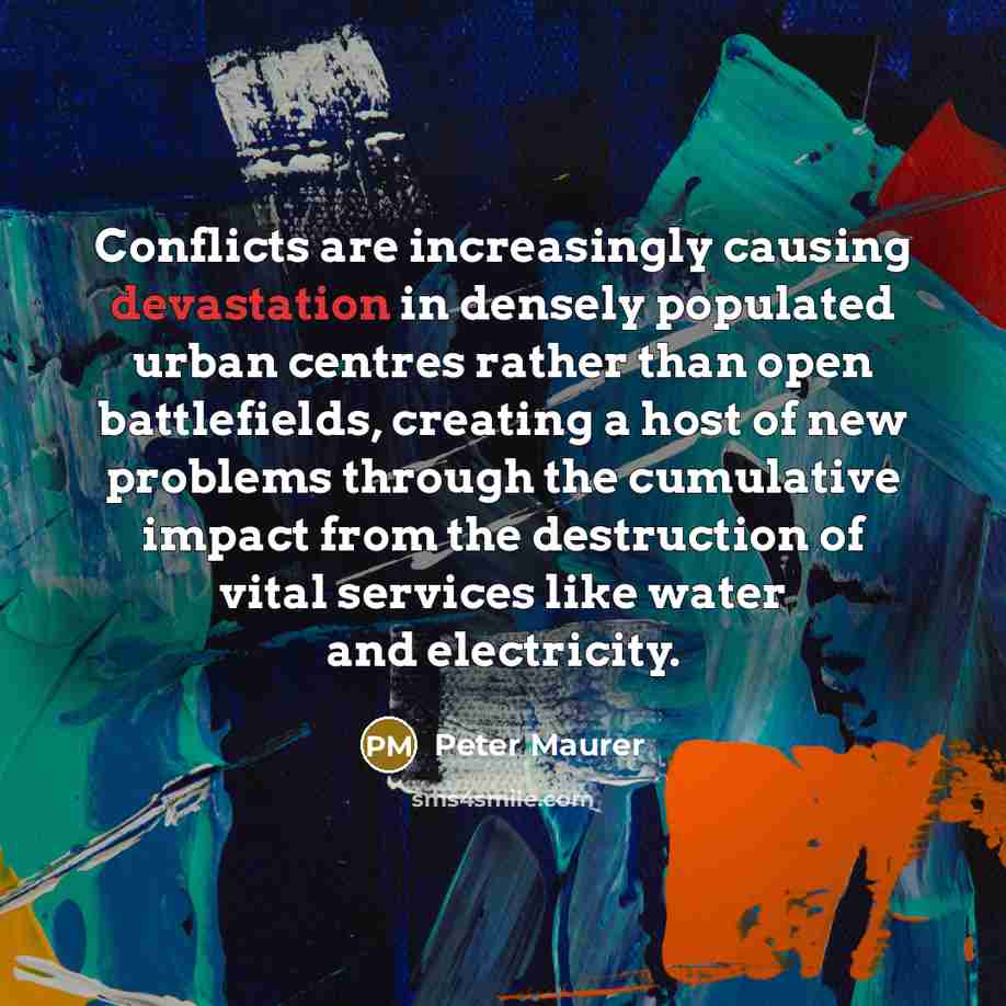 “Conflicts are increasingly causing devastation in densely populated urban centres rather than open battlefields, creating a host of new problems through the cumulative impact from the destruction of vital services like water and electricity.” quote by Peter Maurer