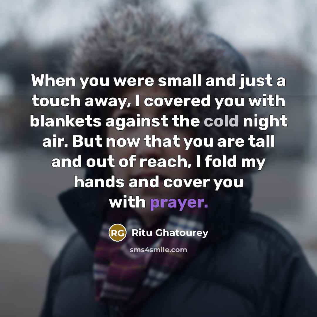 “When you were small and just a touch away, I covered you with blankets against the cold night air. But now that you are tall and out of reach, I fold my hands and cover you with prayer.” quote by Ritu Ghatourey
