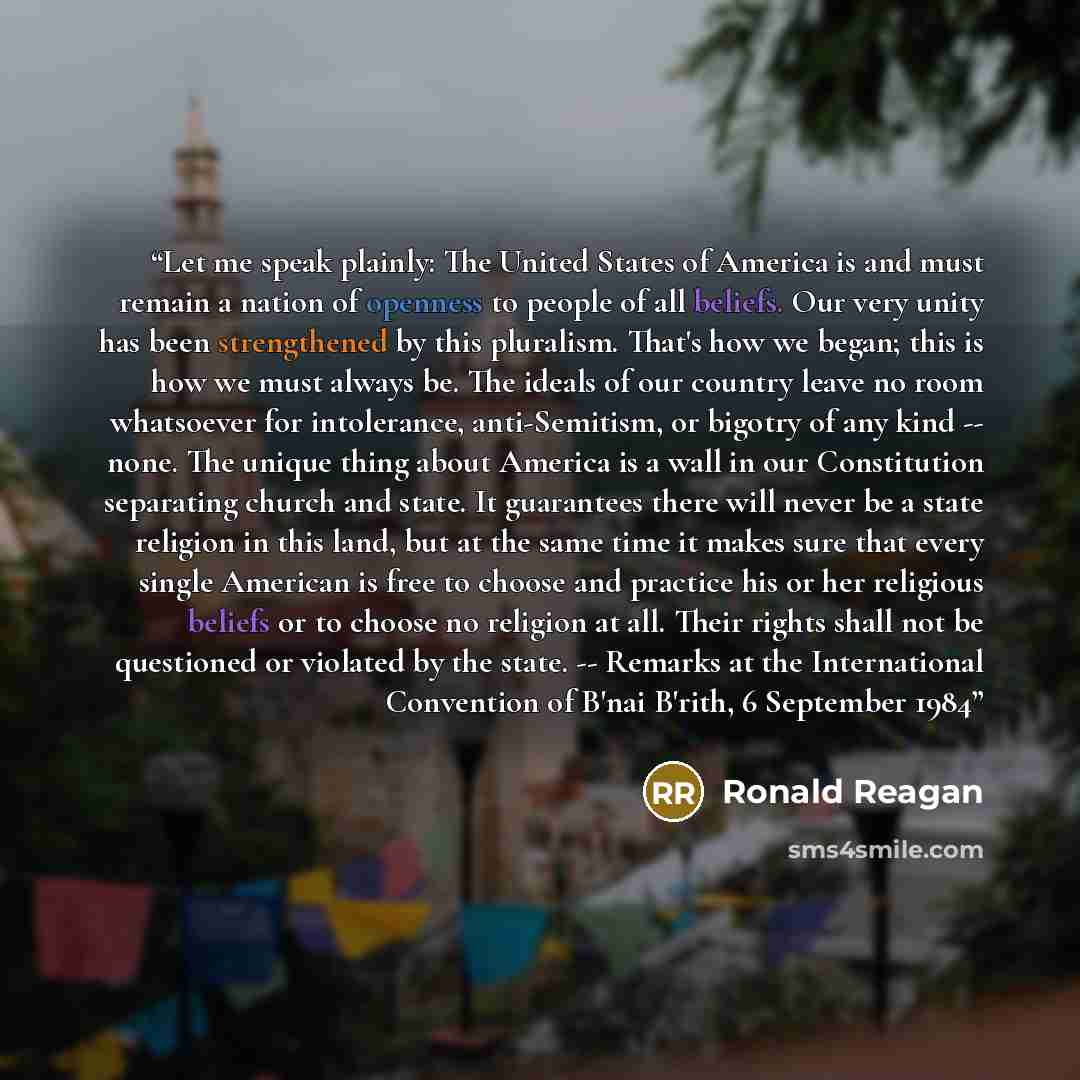 “Let me speak plainly: The United States of America is and must remain a nation of openness to people of all beliefs. Our very unity has been strengthened by this pluralism. That's how we began; this is how we must always be. The ideals of our country leave no room whatsoever for intolerance…” quote by Ronald Reagan