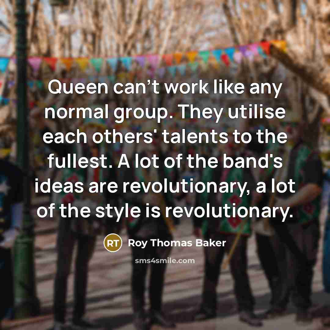 “Queen can't work like any normal group. They utilise each others' talents to the fullest. A lot of the band's ideas are revolutionary, a lot of the style is revolutionary.” quote by Roy Thomas Baker