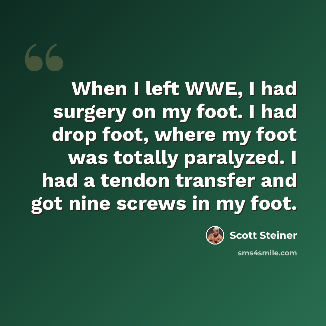 “When I left WWE, I had surgery on my foot. I had drop foot, where my foot was totally paralyzed. I had a tendon transfer and got nine screws in my foot.” quote by Scott Steiner